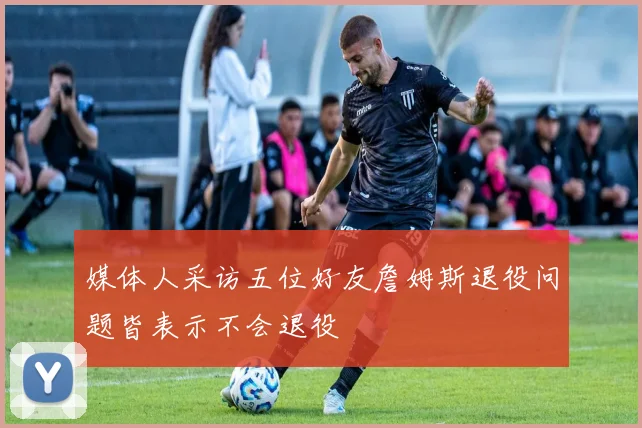 媒体人采访五位好友詹姆斯退役问题皆表示不会退役