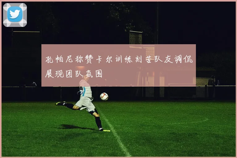 孔帕尼称赞卡尔训练刻苦队友调侃展现团队氛围