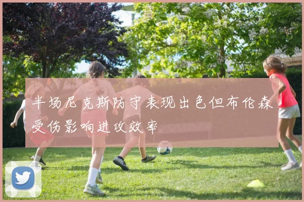 半场尼克斯防守表现出色但布伦森受伤影响进攻效率