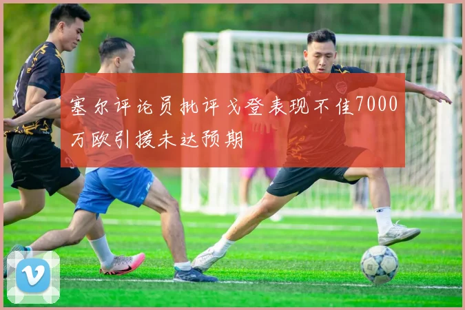 塞尔评论员批评戈登表现不佳7000万欧引援未达预期
