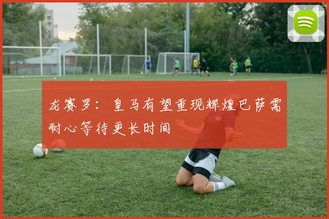 龙赛罗：皇马有望重现辉煌巴萨需耐心等待更长时间
