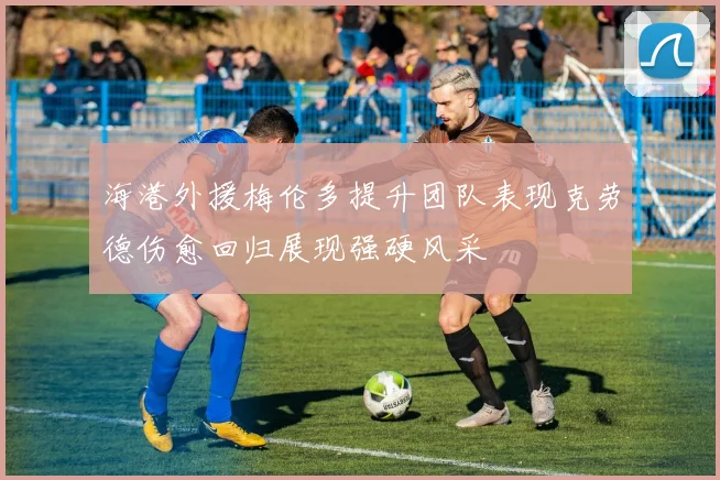 海港外援梅伦多提升团队表现克劳德伤愈回归展现强硬风采