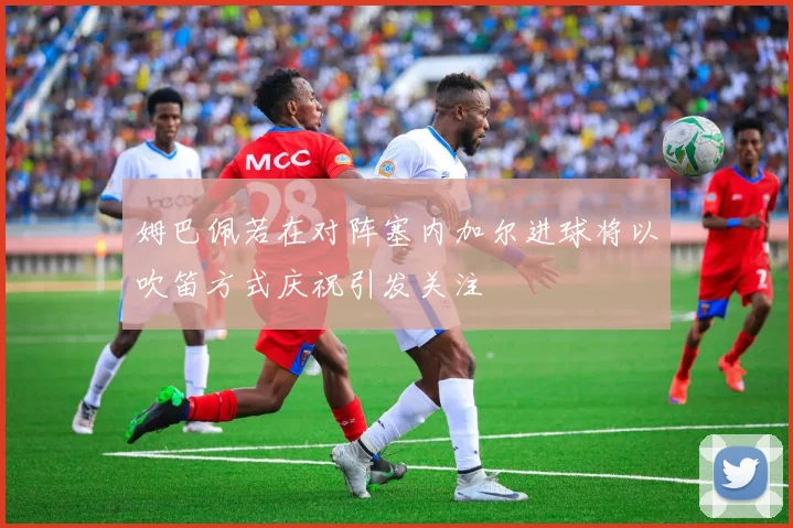 姆巴佩若在对阵塞内加尔进球将以吹笛方式庆祝引发关注