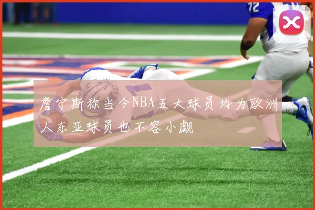 詹宁斯称当今NBA五大球员均为欧洲人东亚球员也不容小觑