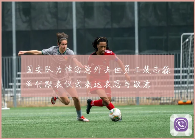 国安队为悼念意外去世员工裴志淼举行默哀仪式表达哀思与敬意