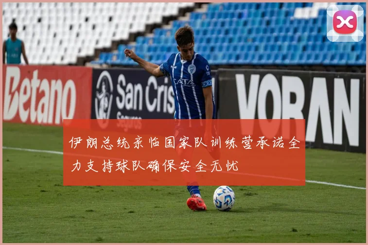 伊朗总统亲临国家队训练营承诺全力支持球队确保安全无忧