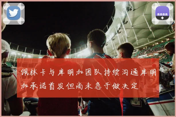 佩林卡与库明加团队持续沟通库明加承诺首发但尚未急于做决定
