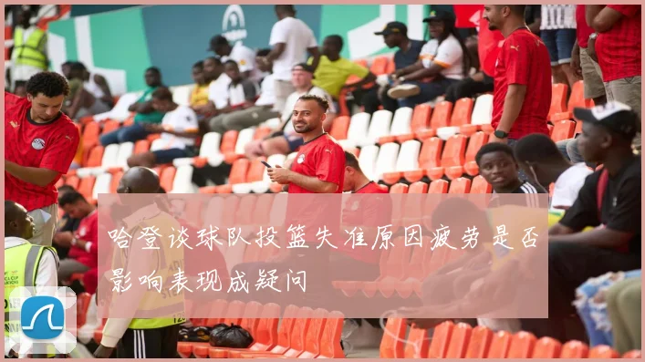 哈登谈球队投篮失准原因疲劳是否影响表现成疑问