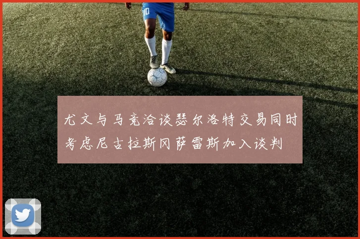尤文与马竞洽谈瑟尔洛特交易同时考虑尼古拉斯冈萨雷斯加入谈判