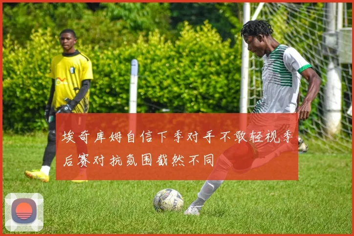 埃奇库姆自信下季对手不敢轻视季后赛对抗氛围截然不同