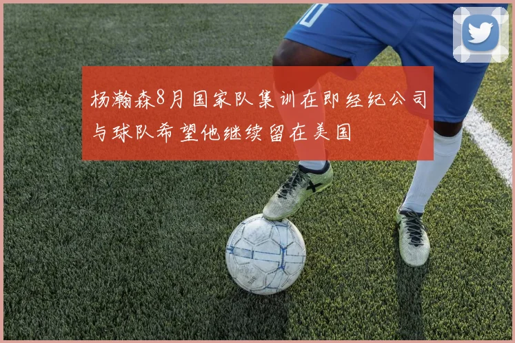 杨瀚森8月国家队集训在即经纪公司与球队希望他继续留在美国