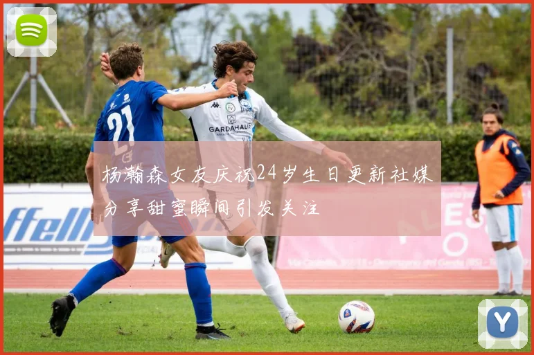 杨瀚森女友庆祝24岁生日更新社媒分享甜蜜瞬间引发关注