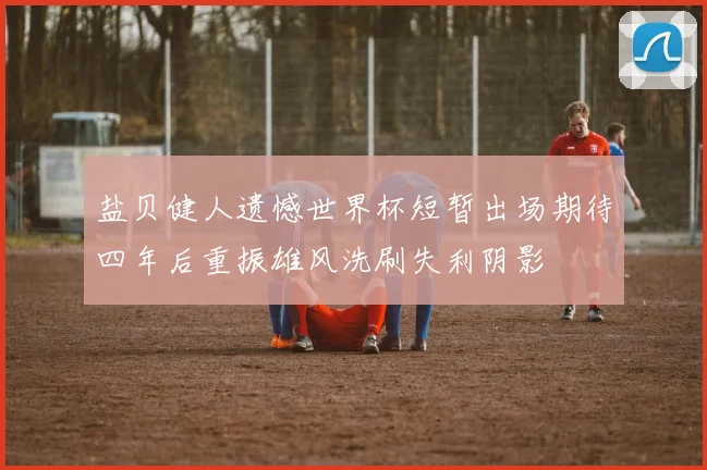 盐贝健人遗憾世界杯短暂出场期待四年后重振雄风洗刷失利阴影