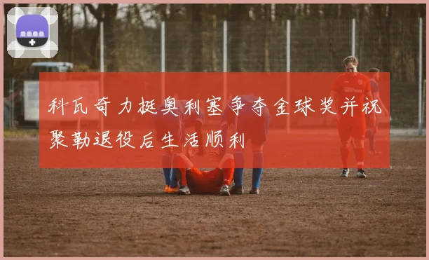 科瓦奇力挺奥利塞争夺金球奖并祝聚勒退役后生活顺利