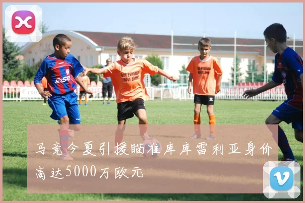 马竞今夏引援瞄准库库雷利亚身价高达5000万欧元