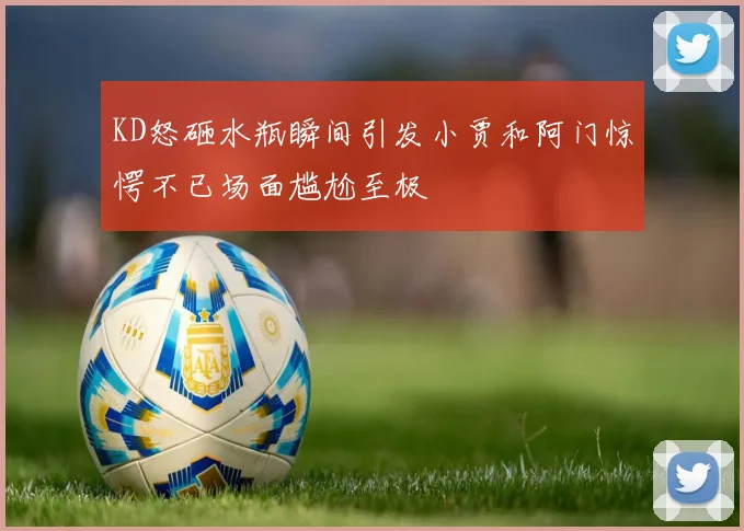 KD怒砸水瓶瞬间引发小贾和阿门惊愕不已场面尴尬至极