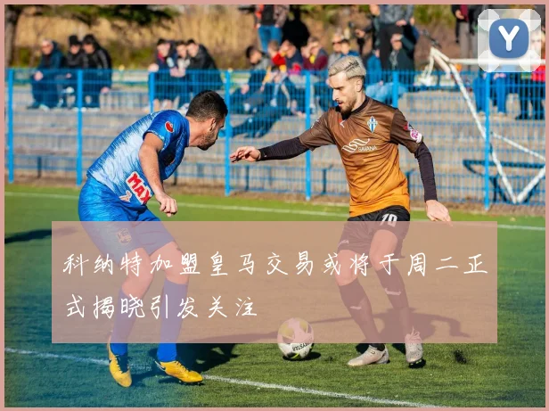 科纳特加盟皇马交易或将于周二正式揭晓引发关注