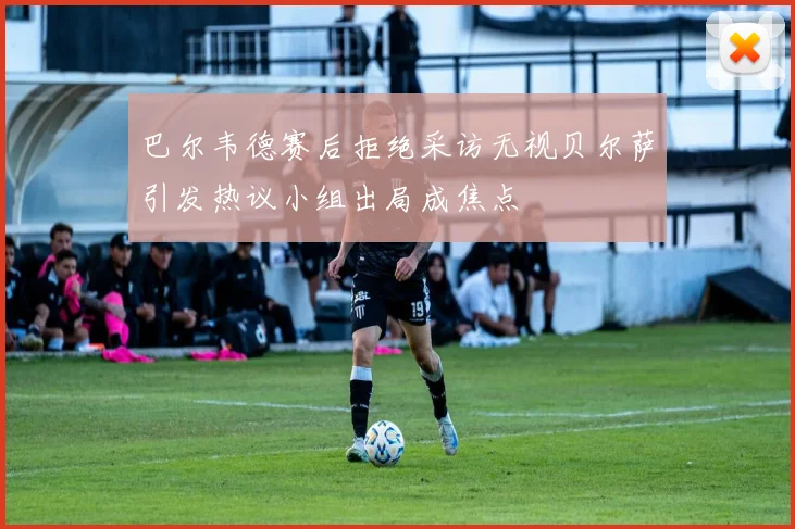 巴尔韦德赛后拒绝采访无视贝尔萨引发热议小组出局成焦点