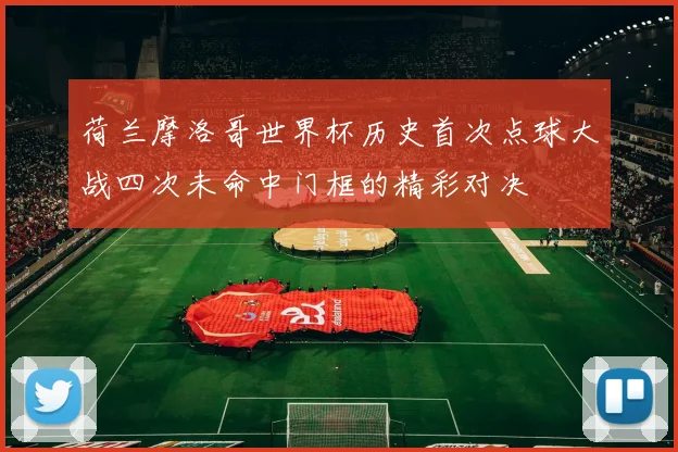 荷兰摩洛哥世界杯历史首次点球大战四次未命中门框的精彩对决