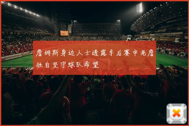 詹姆斯身边人士透露季后赛中老詹独自坚守球队希望