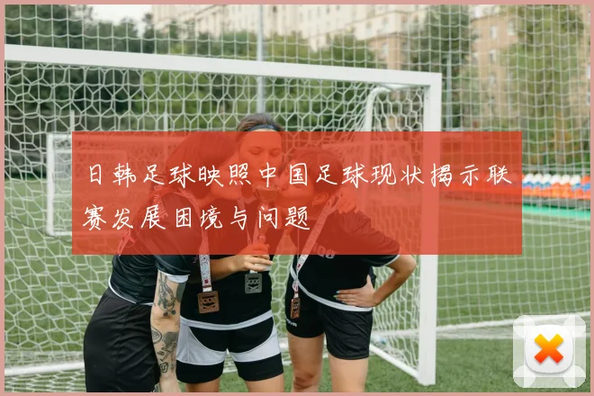 日韩足球映照中国足球现状揭示联赛发展困境与问题