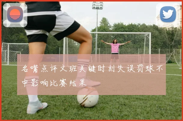 名嘴点评文班关键时刻失误罚球不中影响比赛结果